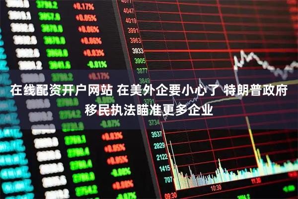 在线配资开户网站 在美外企要小心了 特朗普政府移民执法瞄准更多企业
