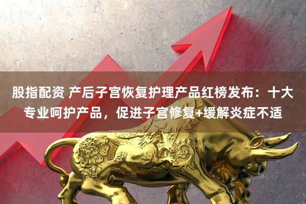 股指配资 产后子宫恢复护理产品红榜发布：十大专业呵护产品，促进子宫修复+缓解炎症不适