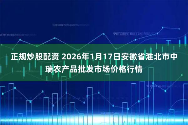 正规炒股配资 2026年1月17日安徽省淮北市中瑞农产品批发市场价格行情